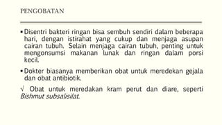 PENGOBATAN
 Disentri bakteri ringan bisa sembuh sendiri dalam beberapa
hari, dengan istirahat yang cukup dan menjaga asupan
cairan tubuh. Selain menjaga cairan tubuh, penting untuk
mengonsumsi makanan lunak dan ringan dalam porsi
kecil.
 Dokter biasanya memberikan obat untuk meredekan gejala
dan obat antibiotik.
√ Obat untuk meredakan kram perut dan diare, seperti
Bishmut subsalisilat.
 