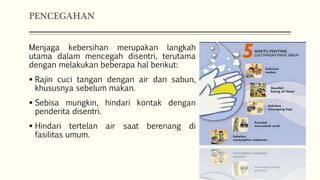 PENCEGAHAN
Menjaga kebersihan merupakan langkah
utama dalam mencegah disentri, terutama
dengan melakukan beberapa hal berikut:
 Rajin cuci tangan dengan air dan sabun,
khususnya sebelum makan.
 Sebisa mungkin, hindari kontak dengan
penderita disentri.
 Hindari tertelan air saat berenang di
fasilitas umum.
 