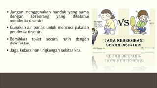 Jangan menggunakan handuk yang sama
dengan seseorang yang diketahui
menderita disentri.
 Gunakan air panas untuk mencuci pakaian
penderita disentri.
 Bersihkan toilet secara rutin dengan
disinfektan.
 Jaga kebersihan lingkungan sekitar kita.
 