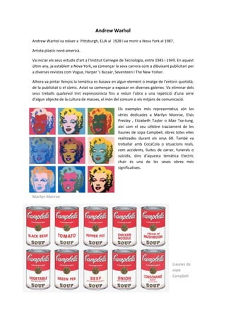 Andrew Warhol
Andrew Warhol va néixer a Pittsburgh, EUA al 1928 i va morir a Nova York al 1987.

Artista plàstic nord-americà.

Va iniciar els seus estudis d'art a l'Institut Carnegie de Tecnologia, entre 1945 i 1949. En aquest
últim any, ja establert a Nova York, va començar la seva carrera com a dibuixant publicitari per
a diverses revistes com Vogue, Harper 's Bazaar, Seventeen i The New Yorker.

Alhora va pintar llenços la temàtica es basava en algun element o imatge de l'entorn quotidià,
de la publicitat o el còmic. Aviat va començar a exposar en diverses galeries. Va eliminar dels
seus treballs qualsevol tret expressionista fins a reduir l'obra a una repetició d’una serie
d’algun objecte de la cultura de masses, el món del consum o els mitjans de comunicació.

                                                    Els exemples més representatius són les
                                                    sèries dedicades a Marilyn Monroe, Elvis
                                                    Presley , Elizabeth Taylor o Mao Tse-tung,
                                                    així com el seu cèlebre tractament de les
                                                    llaunes de sopa Campbell, obres totes elles
                                                    realitzades durant els anys 60. També va
                                                    treballar amb CocaCola o situacions reals,
                                                    com accidents, lluites de carrer, funerals o
                                                    suïcidis, dins d'aquesta temàtica Electric
                                                    chair és una de les seves obres més
                                                    significatives.




Marilyn Monroe




                                                                                     Llaunes de
                                                                                     sopa
                                                                                     Campbell
 