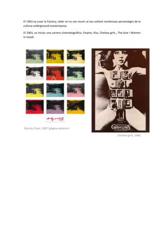 El 1963 va crear la Factory, taller on es van reunir al seu voltant nombrosos personatges de la
cultura underground novaiorquesa.

El 1963, va iniciar una carrera cinematogràfica: Empire, Kiss, Chelsea girls., The love i Women
in revolt.




Electric Chair, 1967 (pàgina anterior)

                                                                            Chelsea girls, 1966
 