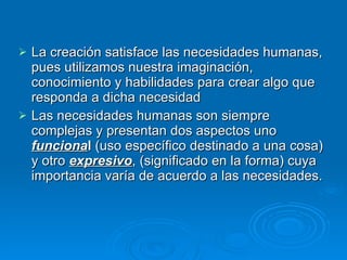 La creación satisface las necesidades humanas, pues utilizamos nuestra imaginación, conocimiento y habilidades para crear algo que responda a dicha necesidad Las necesidades humanas son siempre complejas y presentan dos aspectos uno  funciona l  (uso específico destinado a una cosa) y otro  expresivo , (significado en la forma) cuya importancia varía de acuerdo a las necesidades.   