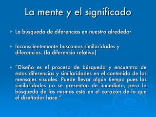 La mente y el significado La búsqueda de diferencias en nuestro alrededor Inconscientemente buscamos similaridades y diferencias. (la diferencia relativa) “ Diseño es el proceso de búsqueda y encuentro de estas diferencias y similaridades en el contenido de los mensajes visuales. Puede llevar algún tiempo pues las similaridades no se presentan de inmediato, pero la búsqueda de las mismas está en el corazón de lo que el diseñador hace.” 
