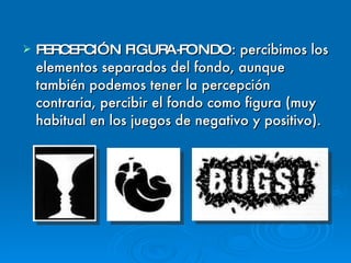PERCEPCIÓN FIGURA-FONDO : percibimos los elementos separados del fondo, aunque también podemos tener la percepción contraria, percibir el fondo como figura (muy habitual en los juegos de negativo y positivo). 