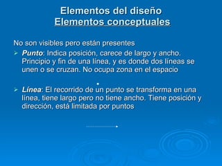 Elementos del diseño   Elementos conceptuales No son visibles pero están presentes Punto : Indica posición, carece de largo y ancho. Principio y fin de una línea, y es donde dos líneas se unen o se cruzan. No ocupa zona en el espacio Línea : El recorrido de un punto se transforma en una línea, tiene largo pero no tiene ancho. Tiene posición y dirección, está limitada por puntos 