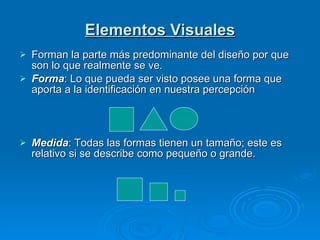 Elementos Visuales Forman la parte más predominante del diseño por que son lo que realmente se ve. Forma : Lo que pueda ser visto posee una forma que aporta a la identificación en nuestra percepción Medida : Todas las formas tienen un tamaño; este es relativo si se describe como pequeño o grande.  