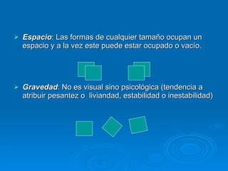 Espacio : Las formas de cualquier tamaño ocupan un espacio y a la vez este puede estar ocupado o vacío. Gravedad : No es visual sino psicológica (tendencia a atribuir pesantez o  liviandad, estabilidad o inestabilidad)   