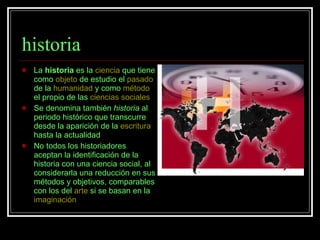 historia La  historia  es la  ciencia  que tiene como  objeto  de estudio el  pasado  de la  humanidad  y como  método  el propio de las  ciencias sociales Se denomina también  historia  al periodo histórico que transcurre desde la aparición de la  escritura  hasta la actualidad  No todos los historiadores aceptan la identificación de la historia con una ciencia social, al considerarla una reducción en sus métodos y objetivos, comparables con los del  arte  si se basan en la  imaginación   