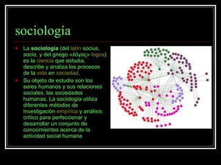 sociología La  sociología  (del  latín  socius, socio, y del griego «λóγος»  logos ) es la  ciencia  que estudia, describe y analiza los procesos de la  vida  en  sociedad .  Su objeto de estudio son los seres humanos y sus relaciones sociales, las sociedades humanas. La sociología utiliza diferentes métodos de investigación  empírica  y análisis crítico para perfeccionar y desarrollar un conjunto de conocimientos acerca de la actividad social humana 