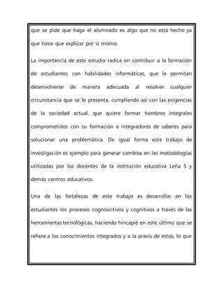 que se pide que haga el alumnado es algo que no está hecho ya
que tiene que explicar por sí mismo.
La importancia de este estudio radica en contribuir a la formación
de estudiantes con habilidades informáticas, que le permitan
desenvolverse de manera adecuada al resolver cualquier
circunstancia que se le presenta, cumpliendo así con las exigencias
de la sociedad actual, que quiere formar hombres integrales
comprometidos con su formación e integradores de saberes para
solucionar una problemática. De igual forma este trabajo de
investigación es ejemplo para generar cambios en las metodologías
utilizadas por los docentes de la institución educativa Leña 5 y
demás centros educativos.
Una de las fortalezas de este trabajo es desarrollar en los
estudiantes los procesos cognoscitivos y cognitivos a través de las
herramientas tecnológicas, haciendo hincapié en este último que se
refiere a los conocimientos integrados y a la praxis de estos, lo que
 