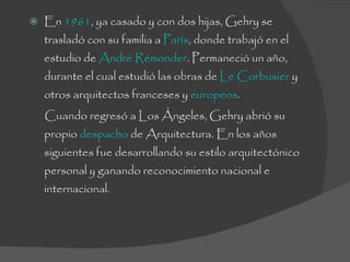 En  1961 , ya casado y con dos hijas, Gehry se trasladó con su familia a  París , donde trabajó en el estudio de  André Rémonder . Permaneció un año, durante el cual estudió las obras de  Le Corbusier  y otros arquitectos franceses y  europeos . Cuando regresó a Los Ángeles, Gehry abrió su propio  despacho  de Arquitectura. En los años siguientes fue desarrollando su estilo arquitectónico personal y ganando reconocimiento nacional e internacional. 