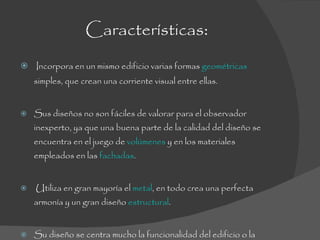 Características : Incorpora en un mismo edificio varias formas  geométricas  simples, que crean una corriente visual entre ellas.  Sus diseños no son fáciles de valorar para el observador inexperto, ya que una buena parte de la calidad del diseño se encuentra en el juego de  volúmenes  y en los materiales empleados en las  fachadas . Utiliza en gran mayoría el  metal , en todo crea una perfecta armonía y un gran diseño  estructural . Su diseño se centra mucho la funcionalidad del edificio o la integración de éste en el entorno. 