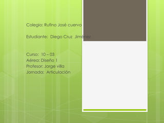 Colegio: Rufino José cuervo

Estudiante: Diego Cruz Jiménez



Curso: 10 – 03
Aérea: Diseño 1
Profesor: Jorge villa
Jornada: Articulación
 
