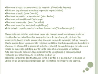 •El arte es el recto ordenamiento de la razón. (Tomás de Aquino)
•El Arte es aquello que establece su propia regla (Schiller)
•El arte es el estilo (Max Dvorák)
•El arte es expresión de la sociedad (John Ruskin)
•El arte es la idea (Marcel Duchamp)
•El arte es la novedad (Jean Dubuffet)
•El arte es la acción, la vida (Joseph Beuys)
•Arte es todo aquello que los hombres llaman arte(Dino Formaggio)

El concepto del arte ha variado al pasar del tiempo, en el renacimiento solo se
consideraba las artes liberales, la arquitectura, la escultura y la pintura. Sin
importar la época el arte siempre ha sido una forma de expresión del ser humano.
El arte puede tener un contenido religioso y estético, también puede ser duradero o
efímero. En el siglo XX se pierde el sustrato material. Beuys decía que la vida es un
medio de expresión artística, por lo tanto todo el mundo podía ser artista.
Arte proviene del latin ars, Que originalmente se aplicaba a toda actividad
realizada por el hombre, Así los artistas podían ser
cocineros, jardineros, constructor, así como el pintor o el poeta. Con el tiempo se
utilizo en las disciplinas relacionadas con lo estético, lo emotivo o la técnica.
 