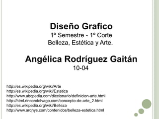 Diseño Grafico
                        1º Semestre - 1º Corte
                       Belleza, Estética y Arte.

          Angélica Rodríguez Gaitán
                                     10-04

http://es.wikipedia.org/wiki/Arte
http://es.wikipedia.org/wiki/Estetica
http://www.abcpedia.com/diccionario/definicion-arte.html
http://html.rincondelvago.com/concepto-de-arte_2.html
http://es.wikipedia.org/wiki/Belleza
http://www.arqhys.com/contenidos/belleza-estetica.html
 