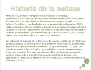 •Una de las cualidades mentales de la humanidad es la belleza.
La belleza se ve en obras de filósofos griegos desde el periodo presocrático, como
Pitágoras. En la escuela pitagórica la matemática tuvo una conexión con la
belleza. Descubrieron que los objetos que poseen simetría son llamativo. Platón
realizo una abstracción del concepto y dio una idea, de existencia independiente a
la de las cosas bellas. Según Platón, la belleza es visible por todos ; dicha belleza es
solo una expresión de la belleza verdadera, que reside en el alma y a la cual solo
podemos acceder si nos adentramos a sus conocimientos.

La belleza se ha asociado con el bien, como la fealdad se relaciona con las brujas,
es decir, a estas se les atribuye rasgos desagradables en lo físico y su personalidad.
Este contraste aparece en cuentos como la “La bella durmiente”. La obra “Las
afinidades electivas, Goethe” aclara que la belleza humana actúa con mayor
fuerza sobre sentidos interiores que exteriores. Hay pruebas muestran que la
simetría, el promedio y el dimorfismo sexual determinan la belleza , estas
características producen la atracción en caras masculinas y femeninas a través de
diferentes culturas.
 
