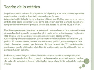 Teorías de la estética
La primera teoría se formulo por platón los objetos que los seres humanos pueden
experimentar son ejemplos o imitaciones de esas formas.
Aristóteles hablo del arte como imitación, al igual que Platón, pero no en el mismo
sentido. Uno podía imitar las “cosas como deben ser”, escribió y añadió que el arte
complementa hasta cierto punto lo que la naturaleza no puede llevar a un fin.

El artista separa algunos objetos de la materia, como el cuerpo humano o el tronco
de un árbol, he impone la forma sobre otra materia. La imitación no es copiar una
idea original sino de una representación concreta del objeto a imitar.
Aristóteles y platón consideraban que la estética era inseparable de la moral y la
política. El primero que se trata es la música en su política, mantenía que el arte
afecta al carácter humano, por lo tanto, afecta al orden social, Ya que Aristóteles
confirmaba que la felicidad es el destino de la vida, creía que la satisfacción era la
principal función del arte.

En Francia, Henri Bergson definió la ciencia como el uso de la inteligencia para
crear un sistema de símbolos. La estética se basa en el arte, es decir que el hombre
, la vida y la sociedad enfrentan al individuo desde el punto de vidas de la realidad
misma.
 