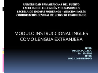 UNIVERSIDAD PANAMERICANA DEL PUERTO
    FACULTAD DE EDUCACIÓN Y HUMANIDADES
ESCUELA DE IDIOMAS MODERNOS - MENCIÓN INGLÉS
COORDINACIÓN GENERAL DE SERVICIO COMUNITARIO




MODULO INSTRUCCIONAL INGLES
 COMO LENGUA EXTRANJERA
                                                AUTOR:
                                   SALAZAR. P., LUIS.,A.
                                         CI: 19743886
                                                TUTOR:
                                LCDO. LEVIS HERNANDEZ
 