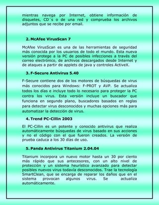 mientras navega por Internet, obtiene información de
disquetes, CD´s o de una red y comprueba los archivos
adjuntos que se recibe por email.
2. McAfee VirusScan 7
McAfee VirusScan es una de las herramientas de seguridad
más conocida por los usuarios de todo el mundo. Esta nueva
versión protege a la PC de posibles infecciones a través del
correo electrónico, de archivos descargados desde Internet y
de ataques a partir de applets de java y controles ActiveX.
3. F-Secure Antivirus 5.40
F-Secure contiene dos de los motores de búsquedas de virus
más conocidos para Windows: F-PROT y AVP. Se actualiza
todos los días e incluye todo lo necesario para proteger la PC
contra los virus. Esta versión incluye un buscador que
funciona en segundo plano, buscadores basados en reglas
para detectar virus desconocidos y muchas opciones más para
automatizar la detección de virus.
4. Trend PC-Cillin 2003
El PC-Cillin es un potente y conocido antivirus que realiza
automáticamente búsquedas de virus basado en sus acciones
y no el código con el que fueron creados. La versión de
prueba caduca a los 30 días de uso.
5. Panda Antivirus Titanium 2.04.04
Titanium incorpora un nuevo motor hasta un 30 por ciento
más rápido que sus antecesores, con un alto nivel de
protección y un sistema heurístico avanzado para detectar
posibles nuevos virus todavía desconocidos. Trae la tecnología
SmartClean, que se encarga de reparar los daños que en el
sistema provocan algunos virus. Se actualiza
automáticamente.
 