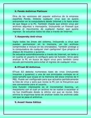 6. Panda Antivirus Platinum
Otra de las versiones del popular antivirus de la empresa
española Panda. Detecta cualquier virus que se quiera
entrometer en la computadora desde Internet y lo hace antes
de que llegue a la PC. También impide que entren virus por
archivos adjuntos o mensajería. Incluyendo un Firewall que
detecta el movimiento de cualquier hacker que quiera
ingresar. Se actualiza todos los días a través de Internet.
7. Kaspersky Anti-virus
Vigila todas las áreas del sistema, incluyendo a virus que
puedan permanecer en la memoria, en los archivos
comprimidos e incluso en los encriptados. También protege a
la computadora de cualquier mail ¿peligroso? Que propicie el
ataque de troyanos y gusanos.
Se actualiza automáticamente a través de Internet, en tanto y
en cuanto el usuario lo configure para tal función. Sirve para
analizar la PC en busca de algún virus pero también como
escudo permanente para evitar el ingreso de cualquier virus.
8. ETrust EZ Antivirus.
ETrust EZ detecta numerosos tipos de virus (incluyendo
troyanos y gusanos) y una de sus principales ventajas es el
poco tamaño que ocupa en la memoria del disco (menos de 4
MB). Puede ser configurado para que actualice periódicamente
la lista de virus y para que revise la PC con la frecuencia que
sea conveniente para el usuario.
Una función interesante es el Incremental Scaning, un
mecanismo con el cual un archivo no se vuelve a escanear si
no fue modificado desde la última vez que se revisó. Esto
elimina la engorrosa tarea de analizar todos los archivos cada
vez que se pasa el antivirus.
9. Avast! Home Edition
 