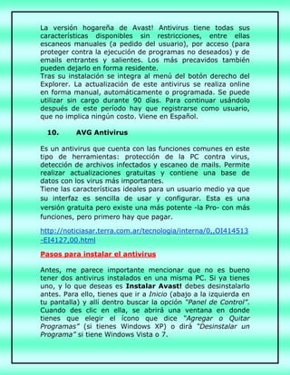 La versión hogareña de Avast! Antivirus tiene todas sus
características disponibles sin restricciones, entre ellas
escaneos manuales (a pedido del usuario), por acceso (para
proteger contra la ejecución de programas no deseados) y de
emails entrantes y salientes. Los más precavidos también
pueden dejarlo en forma residente.
Tras su instalación se integra al menú del botón derecho del
Explorer. La actualización de este antivirus se realiza online
en forma manual, automáticamente o programada. Se puede
utilizar sin cargo durante 90 días. Para continuar usándolo
después de este período hay que registrarse como usuario,
que no implica ningún costo. Viene en Español.
10. AVG Antivirus
Es un antivirus que cuenta con las funciones comunes en este
tipo de herramientas: protección de la PC contra virus,
detección de archivos infectados y escaneo de mails. Permite
realizar actualizaciones gratuitas y contiene una base de
datos con los virus más importantes.
Tiene las características ideales para un usuario medio ya que
su interfaz es sencilla de usar y configurar. Esta es una
versión gratuita pero existe una más potente -la Pro- con más
funciones, pero primero hay que pagar.
http://noticiasar.terra.com.ar/tecnologia/interna/0,,OI414513
-EI4127,00.html
Pasos para instalar el antivirus
Antes, me parece importante mencionar que no es bueno
tener dos antivirus instalados en una misma PC. Si ya tienes
uno, y lo que deseas es Instalar Avast! debes desinstalarlo
antes. Para ello, tienes que ir a Inicio (abajo a la izquierda en
tu pantalla) y allí dentro buscar la opción “Panel de Control”.
Cuando des clic en ella, se abrirá una ventana en donde
tienes que elegir el ícono que dice “Agregar o Quitar
Programas” (si tienes Windows XP) o dirá “Desinstalar un
Programa” si tiene Windows Vista o 7.
 