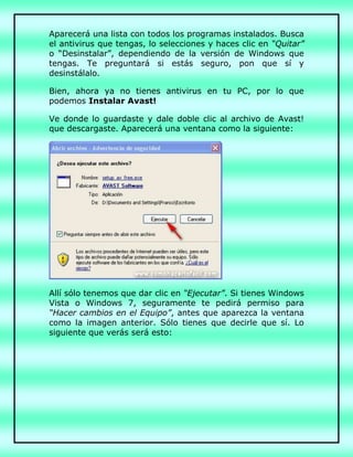 Aparecerá una lista con todos los programas instalados. Busca
el antivirus que tengas, lo selecciones y haces clic en “Quitar”
o “Desinstalar”, dependiendo de la versión de Windows que
tengas. Te preguntará si estás seguro, pon que sí y
desinstálalo.
Bien, ahora ya no tienes antivirus en tu PC, por lo que
podemos Instalar Avast!
Ve donde lo guardaste y dale doble clic al archivo de Avast!
que descargaste. Aparecerá una ventana como la siguiente:
Allí sólo tenemos que dar clic en “Ejecutar”. Si tienes Windows
Vista o Windows 7, seguramente te pedirá permiso para
“Hacer cambios en el Equipo”, antes que aparezca la ventana
como la imagen anterior. Sólo tienes que decirle que sí. Lo
siguiente que verás será esto:
 