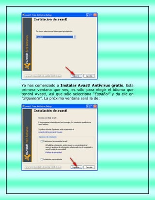 Ya has comenzado a Instalar Avast! Antivirus gratis. Esta
primera ventana que ves, es sólo para elegir el idioma que
tendrá Avast!, así que sólo selecciona “Español” y da clic en
“Siguiente”. La próxima ventana será la de:
 