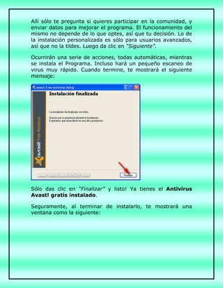 Allí sólo te pregunta si quieres participar en la comunidad, y
enviar datos para mejorar el programa. El funcionamiento del
mismo no depende de lo que optes, así que tu decisión. Lo de
la instalación personalizada es sólo para usuarios avanzados,
así que no la tildes. Luego da clic en “Siguiente”.
Ocurrirán una serie de acciones, todas automáticas, mientras
se instala el Programa. Incluso hará un pequeño escaneo de
virus muy rápido. Cuando termine, te mostrará el siguiente
mensaje:
Sólo das clic en “Finalizar” y listo! Ya tienes el Antivirus
Avast! gratis instalado.
Seguramente, al terminar de instalarlo, te mostrará una
ventana como la siguiente:
 