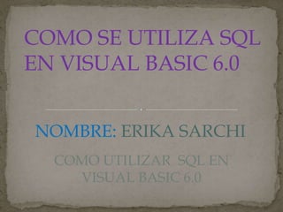 COMO SE UTILIZA SQL
EN VISUAL BASIC 6.0
NOMBRE: ERIKA SARCHI
COMO UTILIZAR SQL EN
VISUAL BASIC 6.0
 