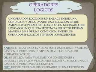 OPERADORES
LOGICOS
UN OPERADOR LOGICO ES UN ENLACE ENTRE UNA
CONDICION Y OTRA, DANDO UNA RELACION ENTRE
AMBAS; LOS OPERADORES LOGICOS SON NECESARIOS EN
LOS CASOS EN QUE UNA SENTENCIA SELECT SE DESEAN
MANEJAR MAS DE UNA CONDICION. ENTRE LOS
OPERADORES LOGICOS TENEMOS LOS SIGUIENTES:
AND: SE UTILIZA PARA EVALUAR DOS CONDICIONES Y SOLO SI
LAS DOS CONDICIONES CUMPLEN DEVUELV UN VALOR
VERDADERO (TRUE).
OR: SE UTILIZA PARA EVALUAR DOS CONDICIONES Y
DEVUELVE UN VALOR VERDADERO SOLO SI AL MENOS UNA DE
LAS DOS CONDICIONES SE CUMPLEN.
NOT: DEVUELVE EL VALOR CONTRARIO DE UNA EXPRESION.
 