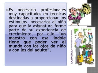  Es

necesario profesionales
muy capacitados en técnicas
destinadas a proporcionar los
estímulos necesarios al niño
para que la asignatura forme
parte de su experiencia de
crecimiento, por ello “un
maestro con esa índole
tiene que poder ver el
mundo con los ojos de niño
y con los del adulto”.

 