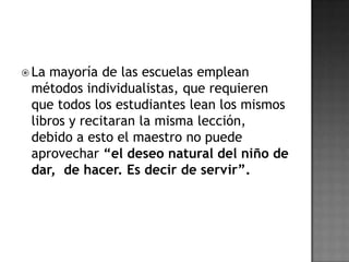  La

mayoría de las escuelas emplean
métodos individualistas, que requieren
que todos los estudiantes lean los mismos
libros y recitaran la misma lección,
debido a esto el maestro no puede
aprovechar “el deseo natural del niño de
dar, de hacer. Es decir de servir”.

 