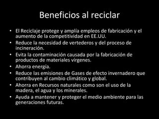 Beneficios al reciclar
• El Reciclaje protege y amplía empleos de fabricación y el
aumento de la competitividad en EE.UU.
• Reduce la necesidad de vertederos y del proceso de
incineración.
• Evita la contaminación causada por la fabricación de
productos de materiales vírgenes.
• Ahorra energía.
• Reduce las emisiones de Gases de efecto invernadero que
contribuyen al cambio climático y global.
• Ahorra en Recursos naturales como son el uso de la
madera, el agua y los minerales.
• Ayuda a mantener y proteger el medio ambiente para las
generaciones futuras.
 