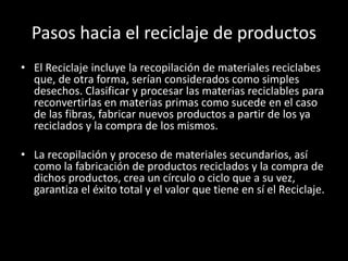 Pasos hacia el reciclaje de productos
• El Reciclaje incluye la recopilación de materiales reciclabes
que, de otra forma, serían considerados como simples
desechos. Clasificar y procesar las materias reciclables para
reconvertirlas en materias primas como sucede en el caso
de las fibras, fabricar nuevos productos a partir de los ya
reciclados y la compra de los mismos.
• La recopilación y proceso de materiales secundarios, así
como la fabricación de productos reciclados y la compra de
dichos productos, crea un círculo o ciclo que a su vez,
garantiza el éxito total y el valor que tiene en sí el Reciclaje.
 