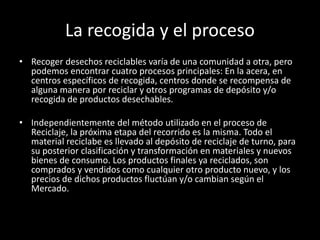 La recogida y el proceso
• Recoger desechos reciclables varía de una comunidad a otra, pero
podemos encontrar cuatro procesos principales: En la acera, en
centros específicos de recogida, centros donde se recompensa de
alguna manera por reciclar y otros programas de depósito y/o
recogida de productos desechables.
• Independientemente del método utilizado en el proceso de
Reciclaje, la próxima etapa del recorrido es la misma. Todo el
material reciclabe es llevado al depósito de reciclaje de turno, para
su posterior clasificación y transformación en materiales y nuevos
bienes de consumo. Los productos finales ya reciclados, son
comprados y vendidos como cualquier otro producto nuevo, y los
precios de dichos productos fluctúan y/o cambian según el
Mercado.
 