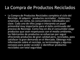 La Compra de Productos Reciclados
• La Compra de Productos Reciclados completa el ciclo del
Reciclaje. Al adquirir ¨productos reciclados¨, Gobiernos,
empresas, así como, los consumidores individuales son
clave. Cada uno de ellos juega e interpreta un papel
primordial muy importante para el éxito continuado del
proceso de Reciclaje. Como hoy en día el consumidor exige
productos que sean respetuosos con el medio ambiente,
los fabricantes de productos se esfuerzan por seguir
ofreciendo productos de gran calidad pero, reciclados, para
satisfacer la gran demanda en el Mercado. Obtenga más
información sobre el reciclaje, su terminología y algunos
consejos para poder acceder e identificar productos
reciclados con total seguridad.
 