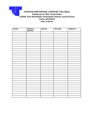 LISTAD DE ASISTENCIAAL CURSO DE: Fibra Óptica 
Dictado por el: ING. Tomas Rubio 
LUGAR: Sum del Instituto Universitario Antonio José De Sucre 
Fecha: 03/12/2014 
Hora: 9:00 am 
Cedula Nombre y 
apellido 
Escuela Semestre Asistencia 
