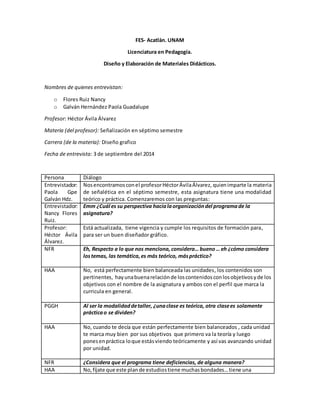 FES- Acatlán. UNAM
Licenciatura en Pedagogía.
Diseño y Elaboración de Materiales Didácticos.
Nombres de quienes entrevistan:
o Flores Ruiz Nancy
o Galván Hernández Paola Guadalupe
Profesor: Héctor Ávila Álvarez
Materia (del profesor): Señalización en séptimo semestre
Carrera (de la materia): Diseño grafico
Fecha de entrevista: 3 de septiembre del 2014
Persona Diálogo
Entrevistador:
Paola Gpe
Galván Hdz.
Nosencontramosconel profesorHéctorÁvilaÁlvarez, quienimparte la materia
de señalética en el séptimo semestre, esta asignatura tiene una modalidad
teórico y práctica. Comenzaremos con las preguntas:
Entrevistador:
Nancy Flores
Ruiz.
Emm ¿Cuál es su perspectiva hacialaorganizacióndel programade la
asignatura?
Profesor:
Héctor Ávila
Álvarez.
Está actualizada, tiene vigencia y cumple los requisitos de formación para,
para ser un buen diseñador gráfico.
NFR Eh, Respecto a lo que nos menciona, considera… bueno… eh ¿cómo considera
lostemas, las temática,es más teórico, máspráctico?
HAA No, está perfectamente bien balanceada las unidades, los contenidos son
pertinentes, hayunabuenarelaciónde loscontenidosconlosobjetivosyde los
objetivos con el nombre de la asignatura y ambos con el perfil que marca la
curricula en general.
PGGH Al ser la modalidaddetaller, ¿unaclase es teórica, otra clasees solamente
prácticao se dividen?
HAA No, cuando te decía que están perfectamente bien balanceados , cada unidad
te marca muy bien por sus objetivos que primero va la teoría y luego
ponesenpráctica loque estásviendo teóricamente y así vas avanzando unidad
por unidad.
NFR ¿Considera que el programa tiene deficiencias, de alguna manera?
HAA No, fíjate que este plande estudiostiene muchasbondades…tiene una
 