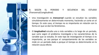B. SEGÚN EL PERIODO Y SECUENCIA DEL ESTUDIO
(Transversal/Longitudinal)
• Una investigación es transversal cuando se estudian las variables
simultáneamente en determinado momento, haciendo un corte en el
tiempo. En este caso, el tiempo no es importante en relación con la
forma en que se dan los fenómenos.
• El longitudinal estudia una o más variables a lo largo de un período,
que varía según el problema investigado y las características de la
variable que se estudia. En este tipo de investigación el tiempo sí es
importante, ya sea porque el comportamiento de las variables se
mide en un período dado o porque el tiempo es determinante en la
relación causa-efecto.
 