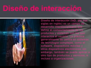 Diseño de interacción (IxD, por sus
siglas en inglés) es un campo de
desarrollo interdisciplinario que
define el comportamiento de los
productos y sistemas con los que
interactúa el usuario. La práctica
generalmente se centra en sistemas
de tecnología complejos, como el
software, dispositivos móviles y
otros dispositivos electrónicos; sin
embargo, también se puede aplicar a
otro tipo de productos y servicios, e
incluso a organizaciones.
Diseño de interacción