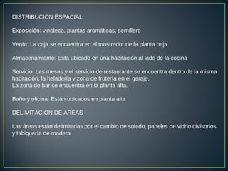 DISTRIBUCION ESPACIAL
Exposición: vinoteca, plantas aromáticas, semillero
Venta: La caja se encuentra en el mostrador de la planta baja
Almacenamiento: Esta ubicado en una habitación al lado de la cocina
Servicio: Las mesas y el servicio de restaurante se encuentra dentro de la misma
habitación, la heladería y zona de frutería en el garaje.
La zona de bar se encuentra en la planta alta.
Baño y oficina: Están ubicados en planta alta
DELIMITACION DE AREAS
Las áreas están delimitadas por el cambio de solado, paneles de vidrio divisorios
y tabiquería de madera
 