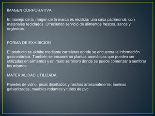 IMAGEN CORPORATIVA
El manejo de la imagen de la marca es reutilizar una casa patrimonial, con
materiales reciclados. Ofreciendo servicio de alimentos frescos, sanos y
orgánicos.
FORMA DE EXHIBICION
El producto se exhibe mediante carteleras donde se encuentra la información
gastronómica. También se encuentran plantas aromáticas que pueden ser
utilizadas en alimentos y un muro semillero donde se puede comenzar a sembrar
los mismos
MATERIALIDAD UTILIZADA
Paneles de vidrio, pisos diseñados y hechos artesanalmente, laminas
galvanizadas, muebles rodantes y tubos de pvc
 