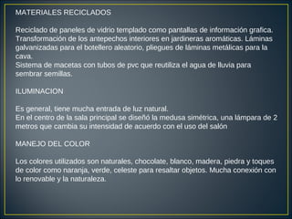MATERIALES RECICLADOS
Reciclado de paneles de vidrio templado como pantallas de información grafica.
Transformación de los antepechos interiores en jardineras aromáticas. Láminas
galvanizadas para el botellero aleatorio, pliegues de láminas metálicas para la
cava.
Sistema de macetas con tubos de pvc que reutiliza el agua de lluvia para
sembrar semillas.
ILUMINACION
Es general, tiene mucha entrada de luz natural.
En el centro de la sala principal se diseñó la medusa simétrica, una lámpara de 2
metros que cambia su intensidad de acuerdo con el uso del salón
MANEJO DEL COLOR
Los colores utilizados son naturales, chocolate, blanco, madera, piedra y toques
de color como naranja, verde, celeste para resaltar objetos. Mucha conexión con
lo renovable y la naturaleza.
 
