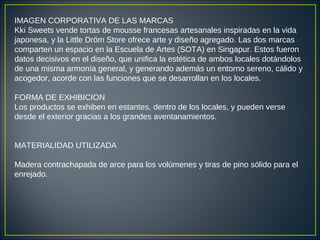 IMAGEN CORPORATIVA DE LAS MARCAS
Kki Sweets vende tortas de mousse francesas artesanales inspiradas en la vida
japonesa, y la Little Dröm Store ofrece arte y diseño agregado. Las dos marcas
comparten un espacio en la Escuela de Artes (SOTA) en Singapur. Estos fueron
datos decisivos en el diseño, que unifica la estética de ambos locales dotándolos
de una misma armonía general, y generando además un entorno sereno, cálido y
acogedor, acorde con las funciones que se desarrollan en los locales.
FORMA DE EXHIBICION
Los productos se exhiben en estantes, dentro de los locales, y pueden verse
desde el exterior gracias a los grandes aventanamientos.
MATERIALIDAD UTILIZADA
Madera contrachapada de arce para los volúmenes y tiras de pino sólido para el
enrejado.
 