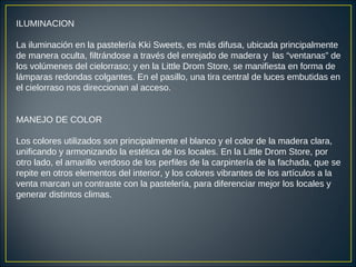 ILUMINACION
La iluminación en la pastelería Kki Sweets, es más difusa, ubicada principalmente
de manera oculta, filtrándose a través del enrejado de madera y las “ventanas” de
los volúmenes del cielorraso; y en la Little Drom Store, se manifiesta en forma de
lámparas redondas colgantes. En el pasillo, una tira central de luces embutidas en
el cielorraso nos direccionan al acceso.
MANEJO DE COLOR
Los colores utilizados son principalmente el blanco y el color de la madera clara,
unificando y armonizando la estética de los locales. En la Little Drom Store, por
otro lado, el amarillo verdoso de los perfiles de la carpintería de la fachada, que se
repite en otros elementos del interior, y los colores vibrantes de los artículos a la
venta marcan un contraste con la pastelería, para diferenciar mejor los locales y
generar distintos climas.
 