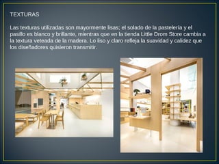 TEXTURAS
Las texturas utilizadas son mayormente lisas; el solado de la pastelería y el
pasillo es blanco y brillante, mientras que en la tienda Little Drom Store cambia a
la textura veteada de la madera. Lo liso y claro refleja la suavidad y calidez que
los diseñadores quisieron transmitir.
 