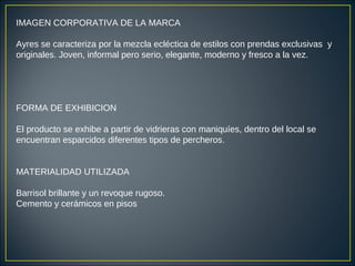 IMAGEN CORPORATIVA DE LA MARCA
Ayres se caracteriza por la mezcla ecléctica de estilos con prendas exclusivas y
originales. Joven, informal pero serio, elegante, moderno y fresco a la vez.
FORMA DE EXHIBICION
El producto se exhibe a partir de vidrieras con maniquíes, dentro del local se
encuentran esparcidos diferentes tipos de percheros.
MATERIALIDAD UTILIZADA
Barrisol brillante y un revoque rugoso.
Cemento y cerámicos en pisos
 