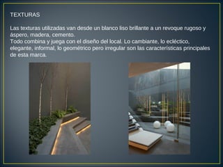 TEXTURAS
Las texturas utilizadas van desde un blanco liso brillante a un revoque rugoso y
áspero, madera, cemento.
Todo combina y juega con el diseño del local. Lo cambiante, lo ecléctico,
elegante, informal, lo geométrico pero irregular son las características principales
de esta marca.
 