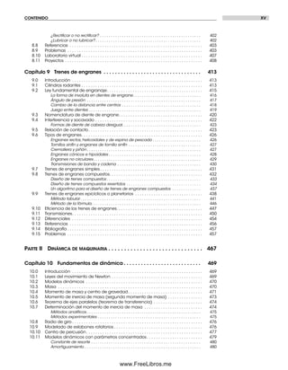 CONTENIDO XV
¿Rectiﬁcar o no rectiﬁcar? . . . . . . . . . . . . . . . . . . . . . . . . . . . . . . . . . . . . . . . . . . . . . . 402
¿Lubricar o no lubricar? . . . . . . . . . . . . . . . . . . . . . . . . . . . . . . . . . . . . . . . . . . . . . . . . 402
8.8 Referencias . . . . . . . . . . . . . . . . . . . . . . . . . . . . . . . . . . . . . . . . . . . . . . . . . . . . . . . . . 403
8.9 Problemas . . . . . . . . . . . . . . . . . . . . . . . . . . . . . . . . . . . . . . . . . . . . . . . . . . . . . . . . . . 403
8.10 Laboratorio virtual . . . . . . . . . . . . . . . . . . . . . . . . . . . . . . . . . . . . . . . . . . . . . . . . . . . . 407
8.11 Proyectos . . . . . . . . . . . . . . . . . . . . . . . . . . . . . . . . . . . . . . . . . . . . . . . . . . . . . . . . . . . 408
Capítulo 9 Trenes de engranes . . . . . . . . . . . . . . . . . . . . . . . . . . . . . . . . . . 413
9.0 Introducción . . . . . . . . . . . . . . . . . . . . . . . . . . . . . . . . . . . . . . . . . . . . . . . . . . . . . . . . 413
9.1 Cilindros rodantes . . . . . . . . . . . . . . . . . . . . . . . . . . . . . . . . . . . . . . . . . . . . . . . . . . . . 413
9.2 Ley fundamental de engranaje. . . . . . . . . . . . . . . . . . . . . . . . . . . . . . . . . . . . . . . . . 415
La forma de involuta en dientes de engrane. . . . . . . . . . . . . . . . . . . . . . . . . . . . . . . 416
Ángulo de presión . . . . . . . . . . . . . . . . . . . . . . . . . . . . . . . . . . . . . . . . . . . . . . . . . . . . 417
Cambio de la distancia entre centros . . . . . . . . . . . . . . . . . . . . . . . . . . . . . . . . . . . . 418
Juego entre dientes . . . . . . . . . . . . . . . . . . . . . . . . . . . . . . . . . . . . . . . . . . . . . . . . . . . 419
9.3 Nomenclatura de diente de engrane. . . . . . . . . . . . . . . . . . . . . . . . . . . . . . . . . . . . 420
9.4 Interferencia y socavado . . . . . . . . . . . . . . . . . . . . . . . . . . . . . . . . . . . . . . . . . . . . . . 422
Formas de diente de cabeza desigual. . . . . . . . . . . . . . . . . . . . . . . . . . . . . . . . . . . . 423
9.5 Relación de contacto. . . . . . . . . . . . . . . . . . . . . . . . . . . . . . . . . . . . . . . . . . . . . . . . . 423
9.6 Tipos de engranes. . . . . . . . . . . . . . . . . . . . . . . . . . . . . . . . . . . . . . . . . . . . . . . . . . . . 426
Engranes rectos, helicoidales y de espina de pescado . . . . . . . . . . . . . . . . . . . . . . 426
Tornillos sinfín y engranes de tornillo sinfín . . . . . . . . . . . . . . . . . . . . . . . . . . . . . . . . . 427
Cremallera y piñón . . . . . . . . . . . . . . . . . . . . . . . . . . . . . . . . . . . . . . . . . . . . . . . . . . . . 427
Engranes cónicos e hipoidales . . . . . . . . . . . . . . . . . . . . . . . . . . . . . . . . . . . . . . . . . . 428
Engranes no circulares. . . . . . . . . . . . . . . . . . . . . . . . . . . . . . . . . . . . . . . . . . . . . . . . . 429
Transmisiones de banda y cadena . . . . . . . . . . . . . . . . . . . . . . . . . . . . . . . . . . . . . . 430
9.7 Trenes de engranes simples. . . . . . . . . . . . . . . . . . . . . . . . . . . . . . . . . . . . . . . . . . . . 431
9.8 Trenes de engranes compuestos. . . . . . . . . . . . . . . . . . . . . . . . . . . . . . . . . . . . . . . . 432
Diseño de trenes compuestos . . . . . . . . . . . . . . . . . . . . . . . . . . . . . . . . . . . . . . . . . . . 433
Diseño de trenes compuestos revertidos . . . . . . . . . . . . . . . . . . . . . . . . . . . . . . . . . . 434
Un algoritmo para el diseño de trenes de engranes compuestos . . . . . . . . . . . . . 437
9.9 Trenes de engranes epicíclicos o planetarios . . . . . . . . . . . . . . . . . . . . . . . . . . . . . 438
Método tabular. . . . . . . . . . . . . . . . . . . . . . . . . . . . . . . . . . . . . . . . . . . . . . . . . . . . . . . 441
Método de la fórmula. . . . . . . . . . . . . . . . . . . . . . . . . . . . . . . . . . . . . . . . . . . . . . . . . . 446
9.10 Eﬁciencia de los trenes de engranes. . . . . . . . . . . . . . . . . . . . . . . . . . . . . . . . . . . . . 447
9.11 Transmisiones. . . . . . . . . . . . . . . . . . . . . . . . . . . . . . . . . . . . . . . . . . . . . . . . . . . . . . . . 450
9.12 Diferenciales . . . . . . . . . . . . . . . . . . . . . . . . . . . . . . . . . . . . . . . . . . . . . . . . . . . . . . . . 454
9.13 Referencias . . . . . . . . . . . . . . . . . . . . . . . . . . . . . . . . . . . . . . . . . . . . . . . . . . . . . . . . . 456
9.14 Bibliografía . . . . . . . . . . . . . . . . . . . . . . . . . . . . . . . . . . . . . . . . . . . . . . . . . . . . . . . . . . 457
9.15 Problemas . . . . . . . . . . . . . . . . . . . . . . . . . . . . . . . . . . . . . . . . . . . . . . . . . . . . . . . . . . 457
PARTE II DINÁMICA DE MAQUINARIA . . . . . . . . . . . . . . . . . . . . . . . . . . . . . . 467
Capítulo 10 Fundamentos de dinámica . . . . . . . . . . . . . . . . . . . . . . . . . . . 469
10.0 Introducción . . . . . . . . . . . . . . . . . . . . . . . . . . . . . . . . . . . . . . . . . . . . . . . . . . . . . . . . 469
10.1 Leyes del movimiento de Newton . . . . . . . . . . . . . . . . . . . . . . . . . . . . . . . . . . . . . . . 469
10.2 Modelos dinámicos . . . . . . . . . . . . . . . . . . . . . . . . . . . . . . . . . . . . . . . . . . . . . . . . . . 470
10.3 Masa . . . . . . . . . . . . . . . . . . . . . . . . . . . . . . . . . . . . . . . . . . . . . . . . . . . . . . . . . . . . . . 470
10.4 Momento de masa y centro de gravedad. . . . . . . . . . . . . . . . . . . . . . . . . . . . . . . . 471
10.5 Momento de inercia de masa (segundo momento de masa) . . . . . . . . . . . . . . . 473
10.6 Teorema de ejes paralelos (teorema de transferencia) . . . . . . . . . . . . . . . . . . . . . 474
10.7 Determinación del momento de inercia de masa . . . . . . . . . . . . . . . . . . . . . . . . . 474
Métodos analíticos . . . . . . . . . . . . . . . . . . . . . . . . . . . . . . . . . . . . . . . . . . . . . . . . . . . . 475
Métodos experimentales . . . . . . . . . . . . . . . . . . . . . . . . . . . . . . . . . . . . . . . . . . . . . . . 475
10.8 Radio de giro . . . . . . . . . . . . . . . . . . . . . . . . . . . . . . . . . . . . . . . . . . . . . . . . . . . . . . . . 476
10.9 Modelado de eslabones rotatorios . . . . . . . . . . . . . . . . . . . . . . . . . . . . . . . . . . . . . . 476
10.10 Centro de percusión. . . . . . . . . . . . . . . . . . . . . . . . . . . . . . . . . . . . . . . . . . . . . . . . . . 477
10.11 Modelos dinámicos con parámetros concentrados. . . . . . . . . . . . . . . . . . . . . . . . 479
Constante de resorte . . . . . . . . . . . . . . . . . . . . . . . . . . . . . . . . . . . . . . . . . . . . . . . . . . 480
Amortiguamiento . . . . . . . . . . . . . . . . . . . . . . . . . . . . . . . . . . . . . . . . . . . . . . . . . . . . . 480
Preliminares.indd XVPreliminares.indd XV 1/29/09 6:36:03 PM1/29/09 6:36:03 PM
www.FreeLibros.me
 
