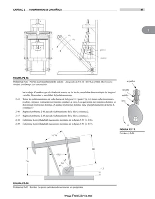 CAPÍTULO 2 FUNDAMENTOS DE CINEMÁTICA 81
2
FIGURA P2-16
Problema 2-35 Prensa compactadora de polvos Adaptado de P. H. Hill y W. P. Rule (1960). Mechanisms:
Analysis and Design, con autorización
O2
w2
a2
2
3
4
polvo
matriz
22
33
4
4 4
FIGURA P2-17
Problema 2-36
seguidor
rodillo
resorte
leva
w
76
14
47.5
12
80
51.26
FIGURA P2-18
Problema 2-42 Bomba de pozo petrolero-dimensiones en pulgadas
hacia abajo. Considere que el cilindro de resorte es, de hecho, un eslabón binario simple de longitud
variable. Determine la movilidad del eslabonamiento.
2-45 Todos los eslabonamientos de ocho barras de la figura 2-11 parte 2 (p. 44) tienen ocho inversiones
posibles. Algunos realizarán movimientos similares a otros. Los que tienen movimientos distintos se
denominan inversiones distintas. ¿Cuántas inversiones distintas tiene el eslabonamiento de la fila 4,
columna 1?
2-46 Repita el problema 2-45 para el eslabonamiento de la fila 4, columna 2.
2-47 Repita el problema 2-45 para el eslabonamiento de la fila 4, columna 3.
2-48 Determine la movilidad del mecanismo mostrado en la figura 3-33 (p. 136).
2-49 Determine la movilidad del mecanismo mostrado en la figura 3-34 (p. 137).
Norton02.indd 81Norton02.indd 81 1/29/09 6:38:09 PM1/29/09 6:38:09 PM
www.FreeLibros.me
 